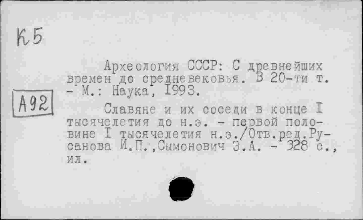 ﻿КБ
А 92 ... —*
Археология СССР: С древнейших времен до средневековья. 3 20-ти т. - М. : Наука, 1993.
Славяне и их соседи в конце I тысячелетия до н.э. - первой половине I тысячелетия н.э./Отв.ред.Русанова И.П..Сымонович Э.А. - 328 с., ил.